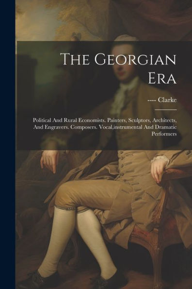 The Georgian Era: Political And Rural Economists. Painters, Sculptors, Architects, And Engravers. Composers. Vocal, Instrumental And Dramatic Performers