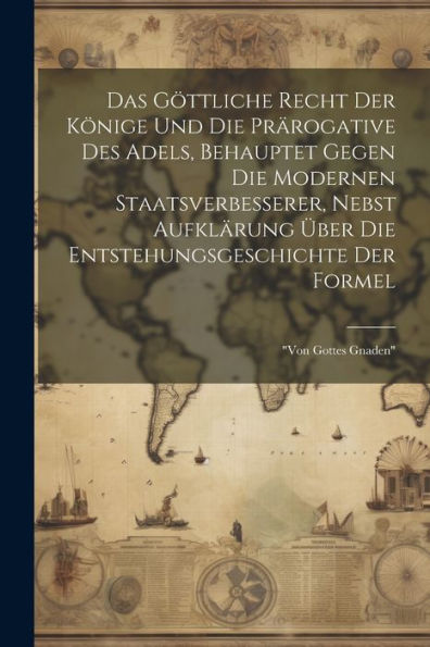 Das Göttliche Recht Der Könige Und Die Prärogative Des Adels, Behauptet Gegen Die Modernen Staatsverbesserer, Nebst Aufklärung Über Die Entstehungsgeschichte Der Formel: "Von Gottes Gnaden"