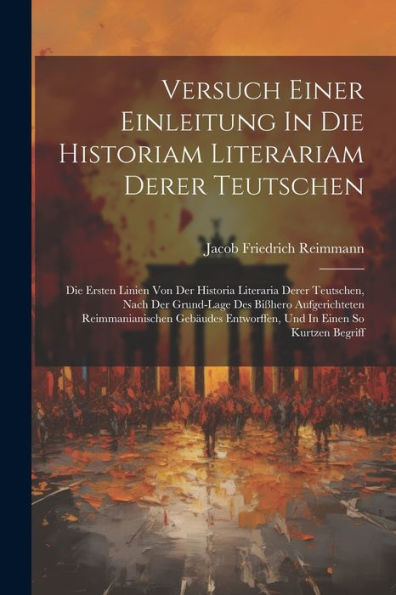 Versuch Einer Einleitung In Die Historiam Literariam Derer Teutschen: Die Ersten Linien Von Der Historia Literaria Derer Teutschen, Nach Der ... Entworffen, Und In Einen So Kurtzen Begriff