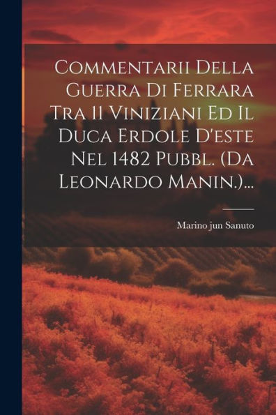 Commentarii Della Guerra Di Ferrara Tra 11 Viniziani Ed Il Duca Erdole D'Este Nel 1482 Pubbl. (Da Leonardo Manin.)... (Italian Edition)