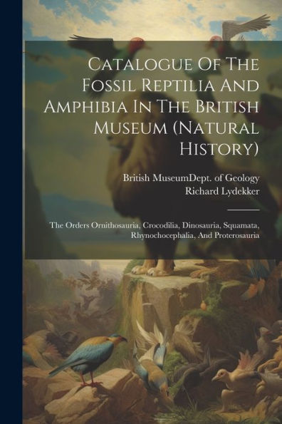 Catalogue Of The Fossil Reptilia And Amphibia In The British Museum (Natural History): The Orders Ornithosauria, Crocodilia, Dinosauria, Squamata, Rhynochocephalia, And Proterosauria