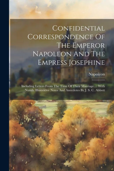 Confidential Correspondence Of The Emperor Napoleon And The Empress Josephine: Including Letters From The Time Of Their Marriage...: With Numb. Illustrative Notes And Anecdotes By J. S. C. Abbott