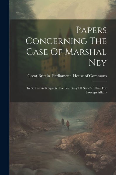 Papers Concerning The Case Of Marshal Ney: In So Far As Respects The Secretary Of State's Office For Foreign Affairs