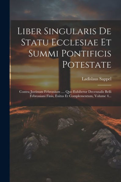 Liber Singularis De Statu Ecclesiae Et Summi Pontificis Potestate: Contra Justinum Febronium .... Quo Exhibetur Decennalis Belli Febroniani Finis, Exitus Et Complementum, Volume 4... (Latin Edition)
