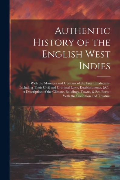 Authentic History Of The English West Indies: With The Manners And Customs Of The Free Inhabitants, Including Their Civil And Criminal Laws, ... & Sea Ports: With The Condition And Treatme