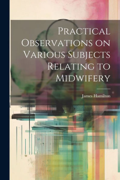 Practical Observations On Various Subjects Relating To Midwifery