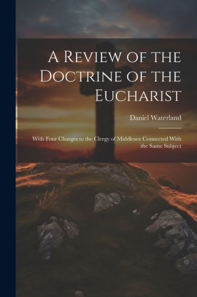 A Review Of The Doctrine Of The Eucharist: With Four Charges To The Clergy Of Middlesex Connected With The Same Subject
