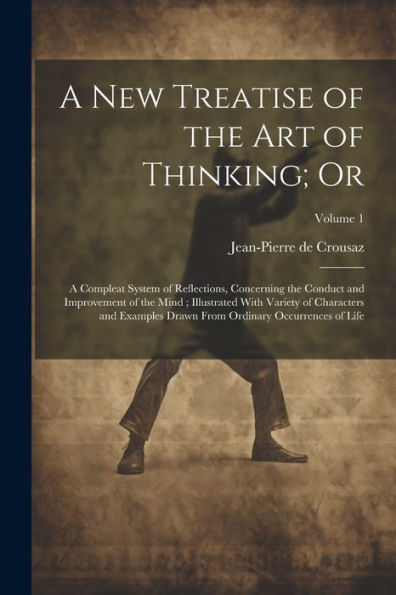A New Treatise Of The Art Of Thinking; Or: A Compleat System Of Reflections, Concerning The Conduct And Improvement Of The Mind; Illustrated With ... From Ordinary Occurrences Of Life; Volume 1
