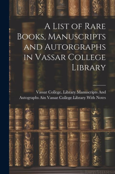 A List Of Rare Books, Manuscripts And Autorgraphs In Vassar College Library