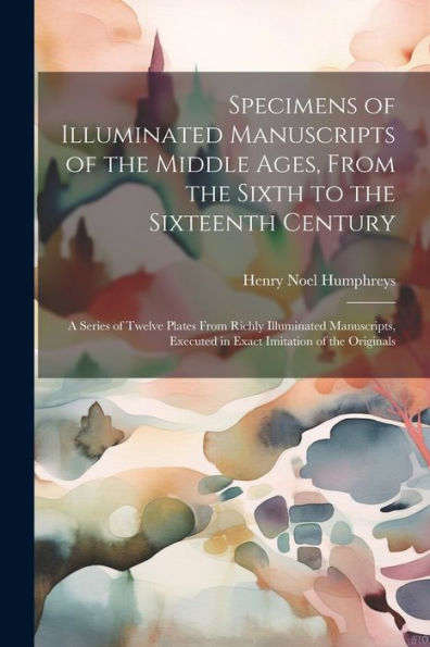 Specimens Of Illuminated Manuscripts Of The Middle Ages, From The Sixth To The Sixteenth Century: A Series Of Twelve Plates From Richly Illuminated ... Executed In Exact Imitation Of The Originals