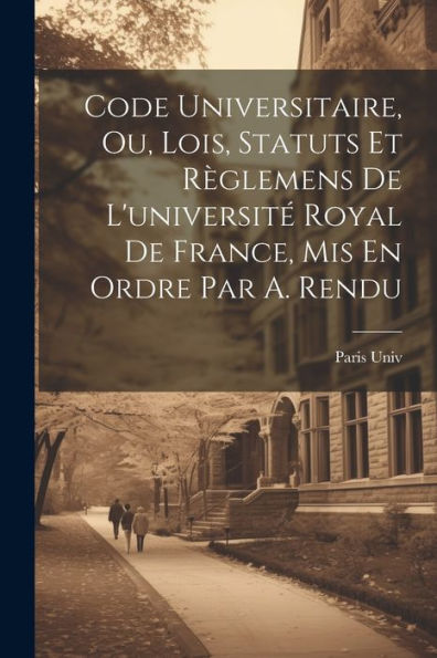Code Universitaire, Ou, Lois, Statuts Et Règlemens De L'Université Royal De France, Mis En Ordre Par A. Rendu (French Edition)