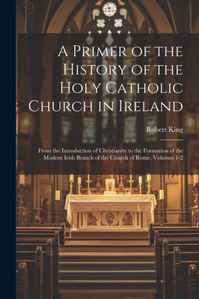 A Primer Of The History Of The Holy Catholic Church In Ireland: From The Introduction Of Christianity To The Formation Of The Modern Irish Branch Of The Church Of Rome, Volumes 1-2
