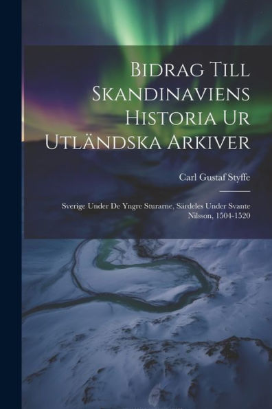 Bidrag Till Skandinaviens Historia Ur Utländska Arkiver: Sverige Under De Yngre Sturarne, Särdeles Under Svante Nilsson, 1504-1520 (Swedish Edition)