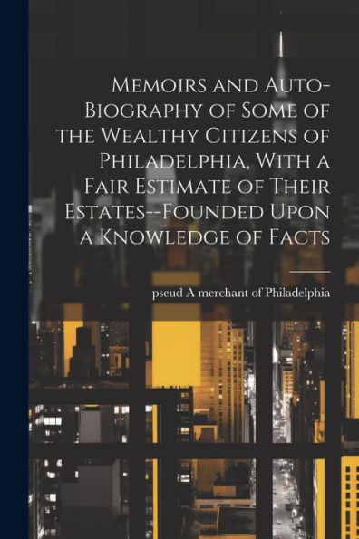 Memoirs And Auto-Biography Of Some Of The Wealthy Citizens Of Philadelphia, With A Fair Estimate Of Their Estates--Founded Upon A Knowledge Of Facts