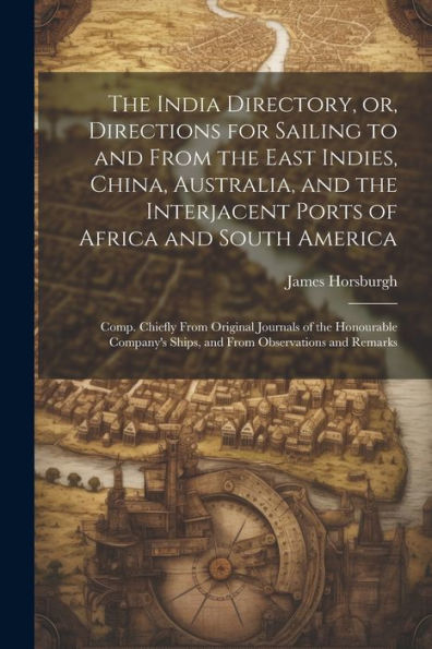 The India Directory, Or, Directions For Sailing To And From The East Indies, China, Australia, And The Interjacent Ports Of Africa And South America: ... Ships, And From Observations And Remarks