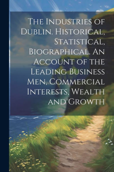 The Industries Of Dublin. Historical, Statistical, Biographical. An Account Of The Leading Business Men, Commercial Interests, Wealth And Growth