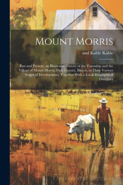 Mount Morris: Past And Present; An Illustrated History Of The Township And The Village Of Mount Morris, Ogle County, Illinois, In Their Various Stages ... Together With A Local Biographical Directory