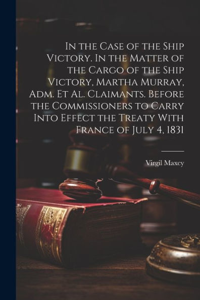 In The Case Of The Ship Victory. In The Matter Of The Cargo Of The Ship Victory, Martha Murray, Adm. Et Al. Claimants. Before The Commissioners To ... Effect The Treaty With France Of July 4, 1831