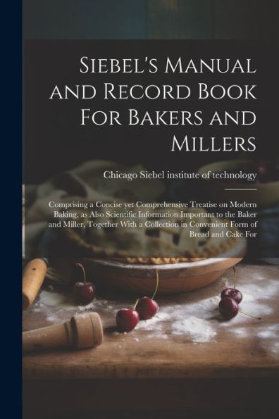 Siebel's Manual And Record Book For Bakers And Millers; Comprising A Concise Yet Comprehensive Treatise On Modern Baking, As Also Scientific ... In Convenient Form Of Bread And Cake For
