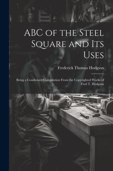 Abc Of The Steel Square And Its Uses; Being A Condensed Compilation From The Copyrighted Works Of Fred T. Hodgson