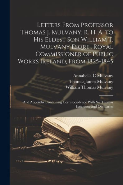 Letters From Professor Thomas J. Mulvany, R. H. A. To His Eldest Son William T. Mulvany Esqre., Royal Commissioner Of Public Works Ireland, From ... With Sir Thomas Lawrence And Obituaries