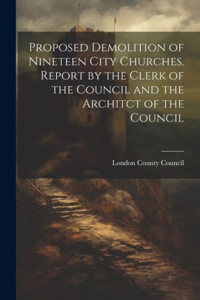 Proposed Demolition Of Nineteen City Churches. Report By The Clerk Of The Council And The Architct Of The Council