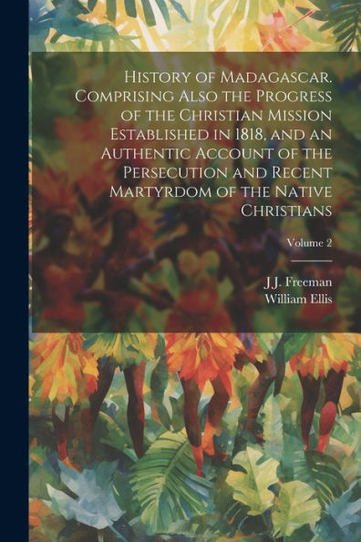 History Of Madagascar. Comprising Also The Progress Of The Christian Mission Established In 1818, And An Authentic Account Of The Persecution And Recent Martyrdom Of The Native Christians; Volume 2