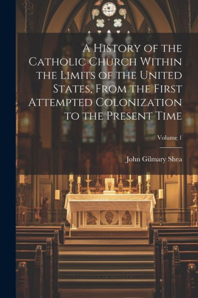 A History Of The Catholic Church Within The Limits Of The United States, From The First Attempted Colonization To The Present Time; Volume 1