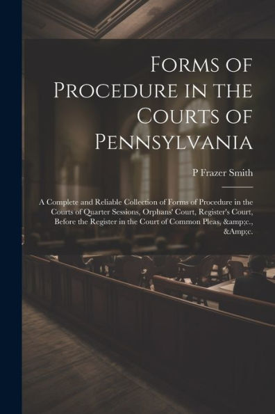 Forms Of Procedure In The Courts Of Pennsylvania: A Complete And Reliable Collection Of Forms Of Procedure In The Courts Of Quarter Sessions, Orphans' ... In The Court Of Common Pleas, &C., &C.