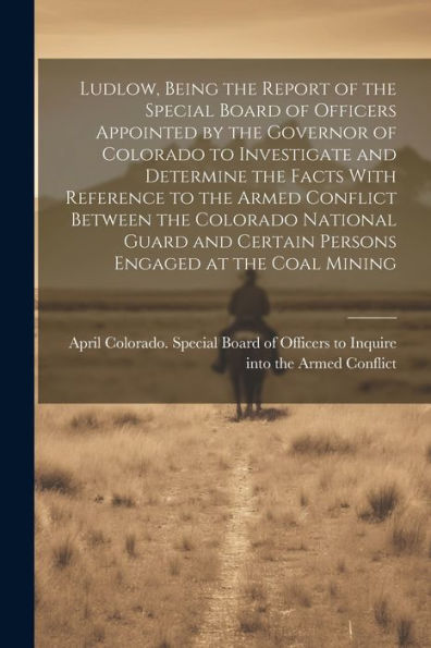 Ludlow, Being The Report Of The Special Board Of Officers Appointed By The Governor Of Colorado To Investigate And Determine The Facts With Reference ... Certain Persons Engaged At The Coal Mining