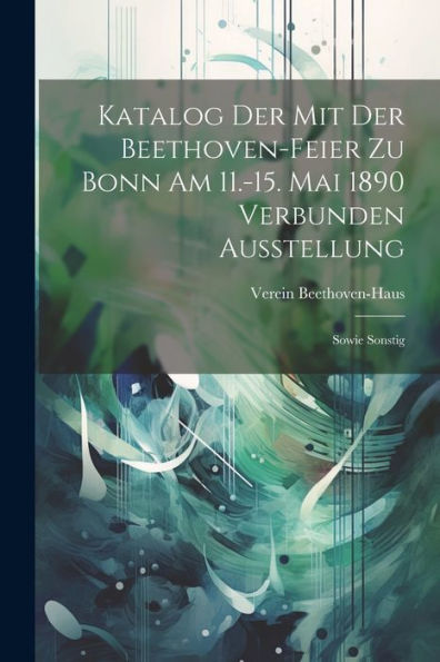 Katalog Der Mit Der Beethoven-Feier Zu Bonn Am 11.-15. Mai 1890 Verbunden Ausstellung: Sowie Sonstig