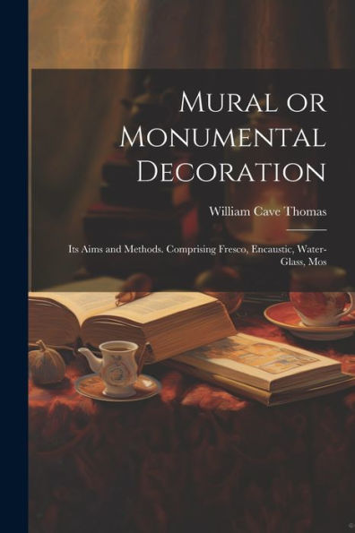 Mural Or Monumental Decoration: Its Aims And Methods. Comprising Fresco, Encaustic, Water-Glass, Mos