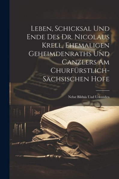 Leben, Schicksal Und Ende Des Dr. Nicolaus Krell, Ehemaligen Geheimdenraths Und Canzlers Am Churfürstlich-Sächsischen Hofe: Nebst Bildnis Und Urkunden - 9781021424174
