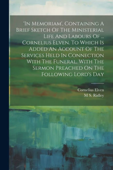 In Memoriam', Containing A Brief Sketch Of The Ministerial Life And Labours Of ... Cornelius Elven. To Which Is Added An Account Of The Services Held ... Sermon Preached On The Following Lord's Day