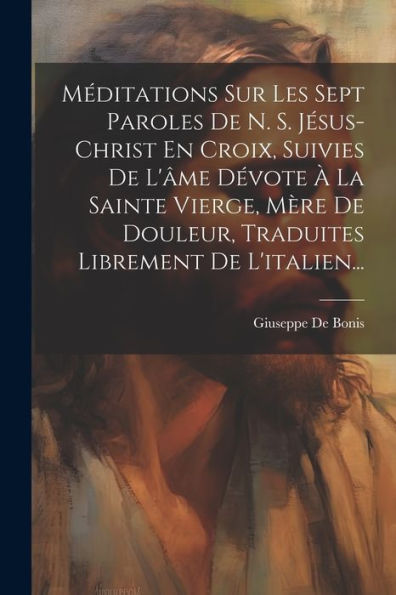 Méditations Sur Les Sept Paroles De N. S. Jésus-Christ En Croix, Suivies De L'Âme Dévote À La Sainte Vierge, Mère De Douleur, Traduites Librement De L'Italien... (French Edition)