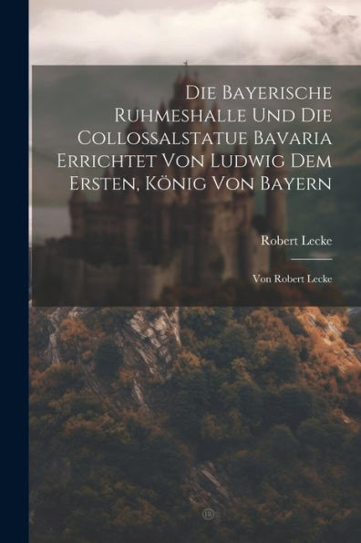 Die Bayerische Ruhmeshalle Und Die Collossalstatue Bavaria Errichtet Von Ludwig Dem Ersten, König Von Bayern: Von Robert Lecke