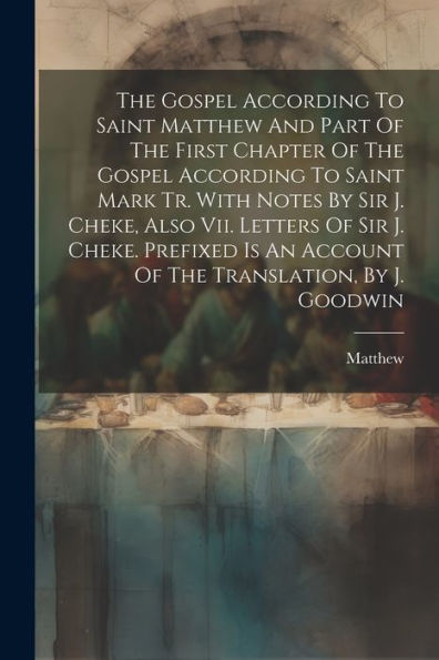 The Gospel According To Saint Matthew And Part Of The First Chapter Of The Gospel According To Saint Mark Tr. With Notes By Sir J. Cheke, Also Vii. ... An Account Of The Translation, By J. Goodwin