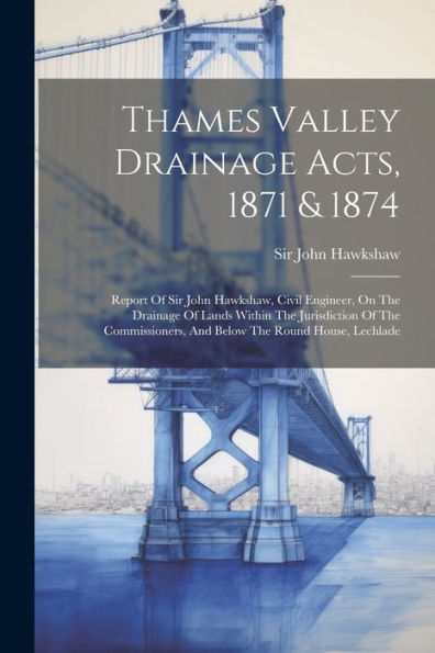 Thames Valley Drainage Acts, 1871 & 1874: Report Of Sir John Hawkshaw, Civil Engineer, On The Drainage Of Lands Within The Jurisdiction Of The Commissioners, And Below The Round House, Lechlade