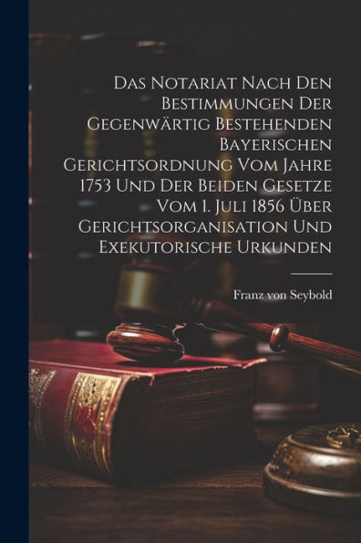 Das Notariat Nach Den Bestimmungen Der Gegenwärtig Bestehenden Bayerischen Gerichtsordnung Vom Jahre 1753 Und Der Beiden Gesetze Vom 1. Juli 1856 Über Gerichtsorganisation Und Exekutorische Urkunden