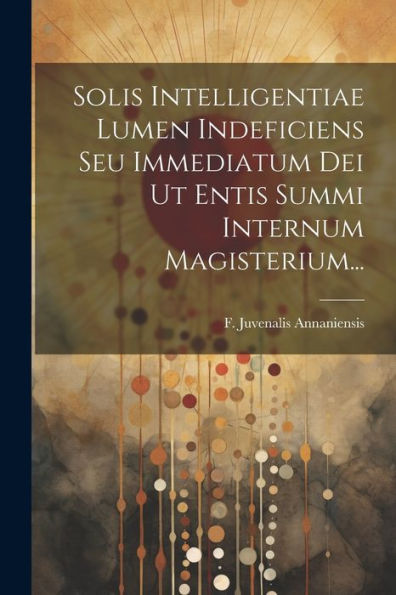 Solis Intelligentiae Lumen Indeficiens Seu Immediatum Dei Ut Entis Summi Internum Magisterium... (Latin Edition)