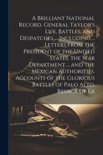 A Brilliant National Record. General Taylor's Life, Battles, And Despatches ... Including ... Letters From The President Of The United States, The War ... Glorious Battles Of Palo Alto, Resaca De La