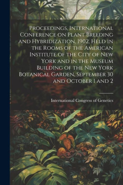 Proceedings, International Conference On Plant Breeding And Hybridization, 1902, Held In The Rooms Of The American Institute Of The City Of New York ... Garden, September 30 And October 1 And 2