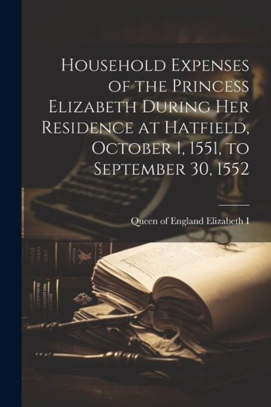 Household Expenses Of The Princess Elizabeth During Her Residence At Hatfield, October 1, 1551, To September 30, 1552