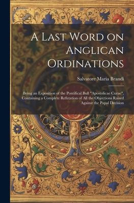A Last Word On Anglican Ordinations: Being An Exposition Of The Pontifical Bull "Apostolicae Curae", Containing A Complete Refutation Of All The Objections Raised Against The Papal Decision