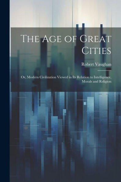 The Age Of Great Cities; Or, Modern Civilization Viewed In Its Relation To Intelligence, Morals And Religion