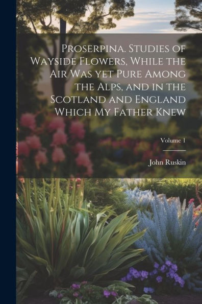 Proserpina. Studies Of Wayside Flowers, While The Air Was Yet Pure Among The Alps, And In The Scotland And England Which My Father Knew; Volume 1