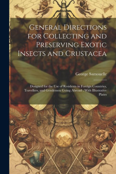 General Directions For Collecting And Preserving Exotic Insects And Crustacea: Designed For The Use Of Residents In Foreign Countries, Travellers, And Gentlemen Going Abroad; With Illustrative Plates