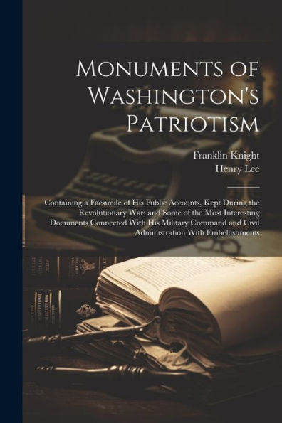 Monuments Of Washington's Patriotism; Containing A Facsimile Of His Public Accounts, Kept During The Revolutionary War; And Some Of The Most ... And Civil Administration With Embellishments