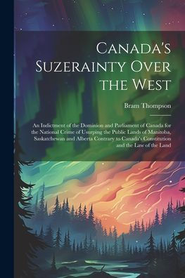 Canada's Suzerainty Over The West; An Indictment Of The Dominion And Parliament Of Canada For The National Crime Of Usurping The Public Lands Of ... Canada's Constitution And The Law Of The Land