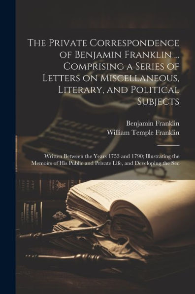 The Private Correspondence Of Benjamin Franklin ... Comprising A Series Of Letters On Miscellaneous, Literary, And Political Subjects: Written Between ... And Private Life, And Developing The Sec